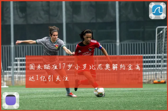 国米瞄准17岁小罗比尼奥解约金高达1亿引关注
