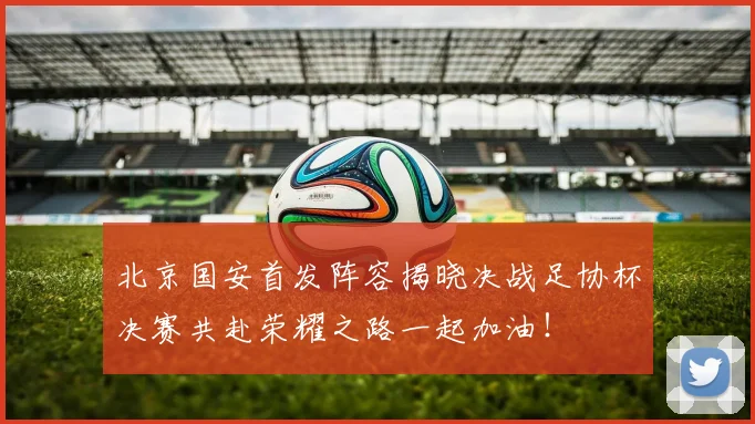 北京国安首发阵容揭晓决战足协杯决赛共赴荣耀之路一起加油！