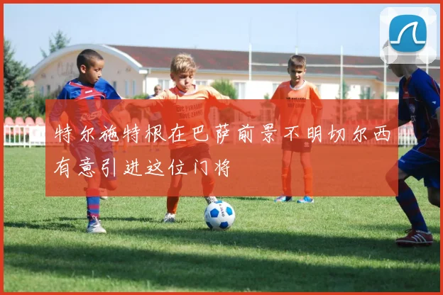 特尔施特根在巴萨前景不明切尔西有意引进这位门将