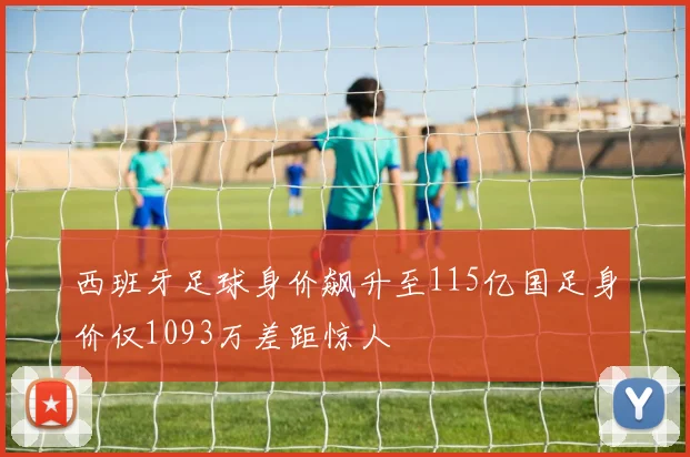 西班牙足球身价飙升至115亿国足身价仅1093万差距惊人