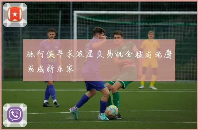 独行侠寻求浓眉交易机会猛龙老鹰或成新东家