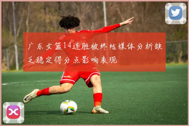 广东女篮14连胜被终结媒体分析缺乏稳定得分点影响表现
