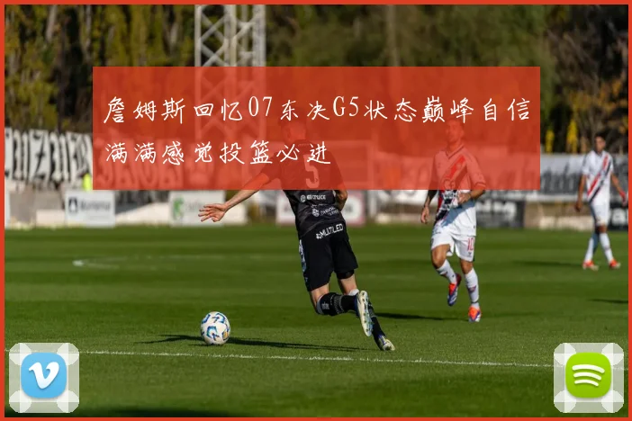 詹姆斯回忆07东决G5状态巅峰自信满满感觉投篮必进