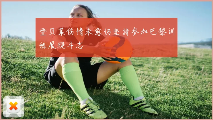 登贝莱伤情未愈仍坚持参加巴黎训练展现斗志