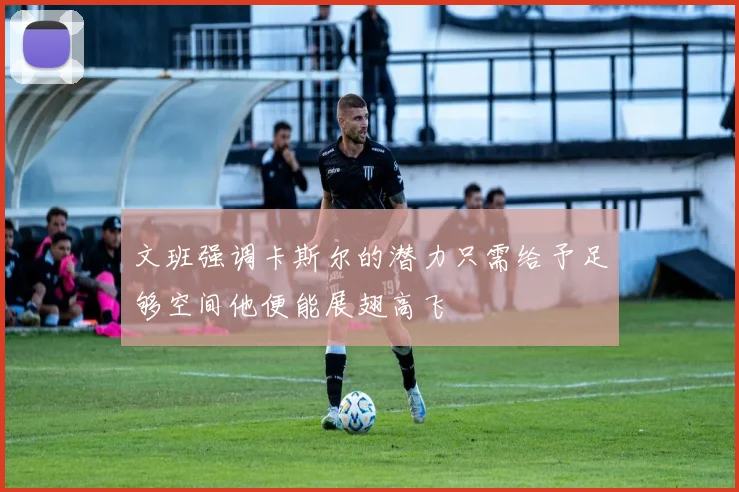 文班强调卡斯尔的潜力只需给予足够空间他便能展翅高飞