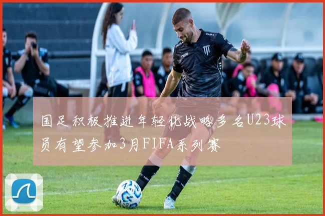国足积极推进年轻化战略多名U23球员有望参加3月FIFA系列赛