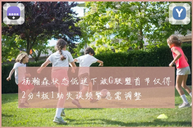 杨瀚森状态低迷下放G联盟首节仅得2分4板1助失误频繁急需调整