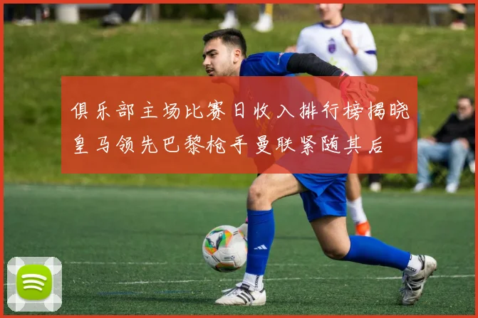 俱乐部主场比赛日收入排行榜揭晓皇马领先巴黎枪手曼联紧随其后