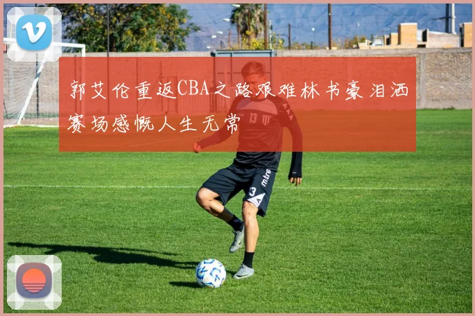 郭艾伦重返CBA之路艰难林书豪泪洒赛场感慨人生无常
