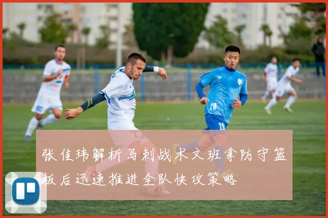 张佳玮解析马刺战术文班拿防守篮板后迅速推进全队快攻策略