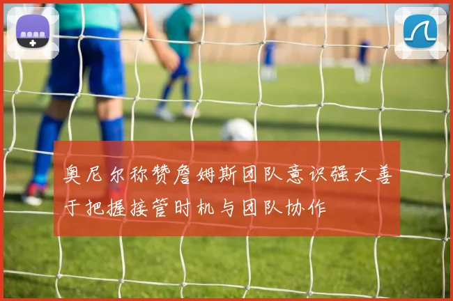 奥尼尔称赞詹姆斯团队意识强大善于把握接管时机与团队协作