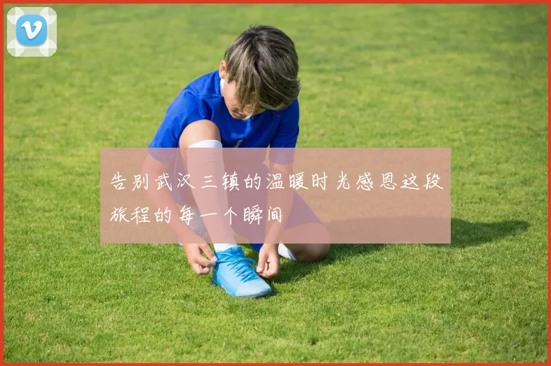 告别武汉三镇的温暖时光感恩这段旅程的每一个瞬间