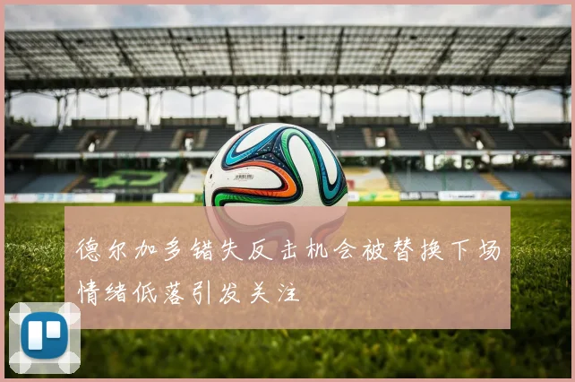 德尔加多错失反击机会被替换下场情绪低落引发关注