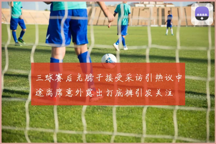 三球赛后光膀子接受采访引热议中途离席意外露出打底裤引发关注