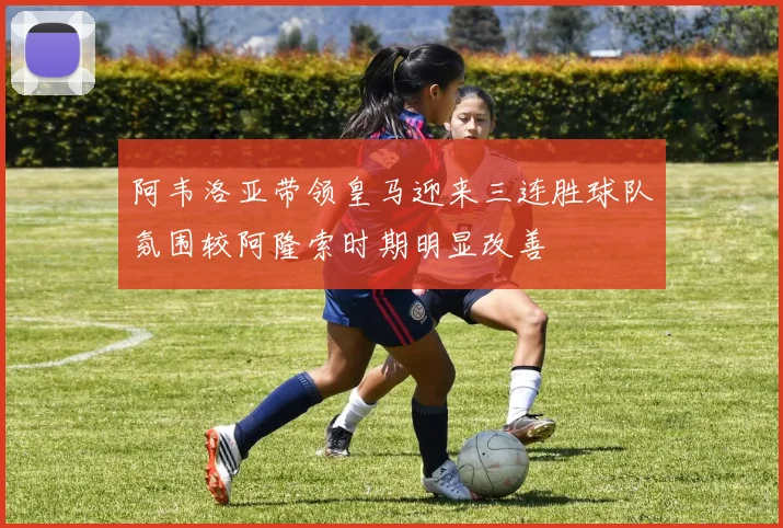 阿韦洛亚带领皇马迎来三连胜球队氛围较阿隆索时期明显改善