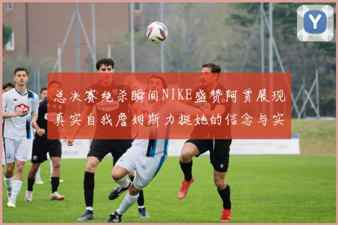 总决赛绝杀瞬间NIKE盛赞阿贾展现真实自我詹姆斯力挺她的信念与实力